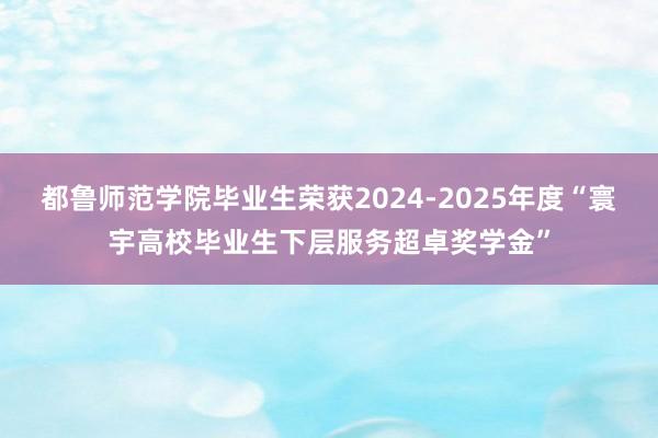 都鲁师范学院毕业生荣获2024-2025年度“寰宇高校毕业生下层服务超卓奖学金”