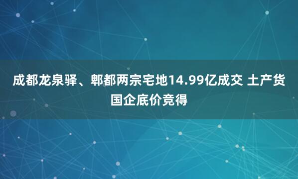 成都龙泉驿、郫都两宗宅地14.99亿成交 土产货国企底价竞得